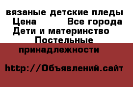 вязаные детские пледы › Цена ­ 950 - Все города Дети и материнство » Постельные принадлежности   